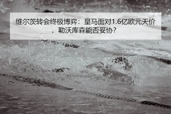 维尔茨转会终极博弈：皇马面对1.6亿欧元天价，勒沃库森能否妥协？